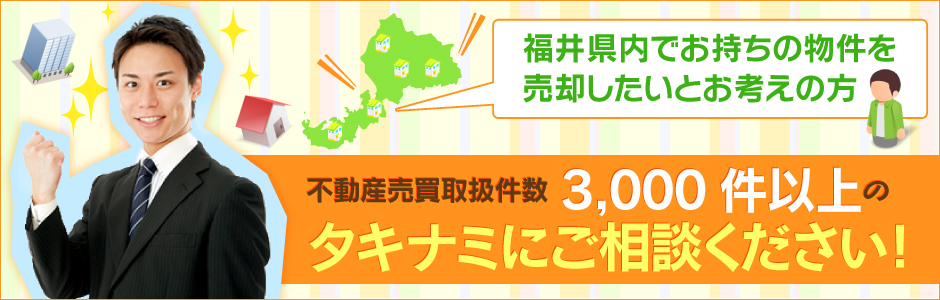 福井県内でお持ちの物件を売却したいとお考えの方。不動産売買取り扱い件数3,000件以上のタキナミにご相談ください！